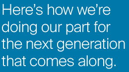 Here's how we're doing our part for the next generation that comes along.